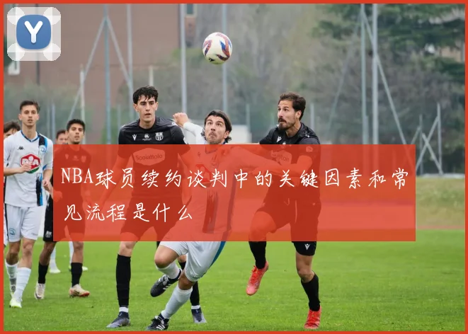 NBA球员续约谈判中的关键因素和常见流程是什么