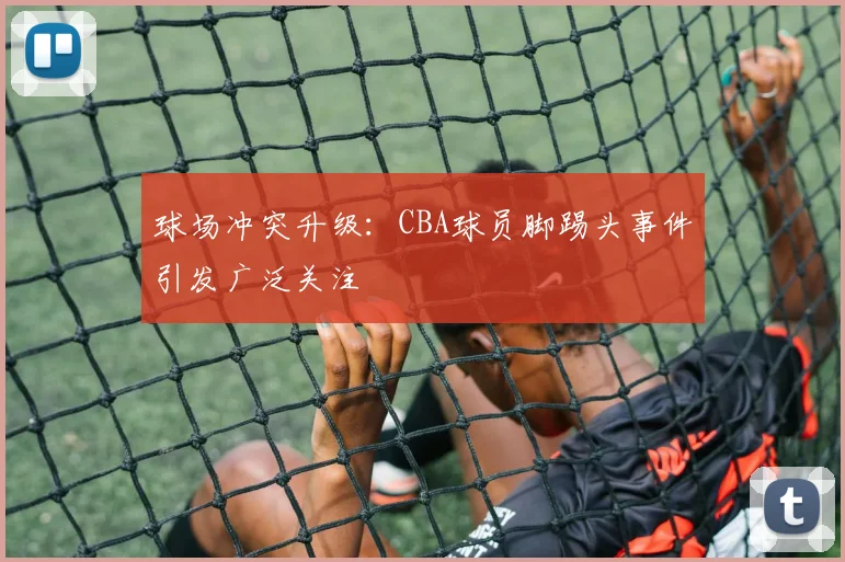 球场冲突升级:CBA球员脚踢头事件引发广泛关注