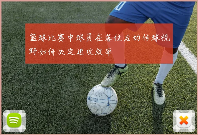 篮球比赛中球员在落位后的传球视野如何决定进攻效率