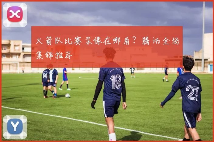 火箭队比赛录像在哪看？腾讯全场集锦推荐