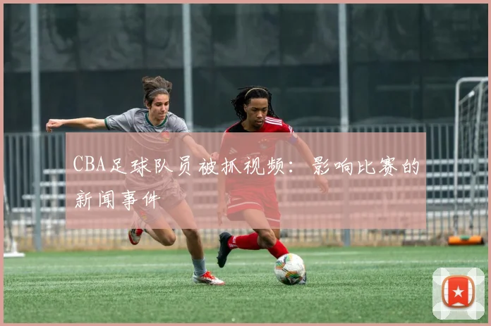 CBA足球队员被抓视频：影响比赛的新闻事件