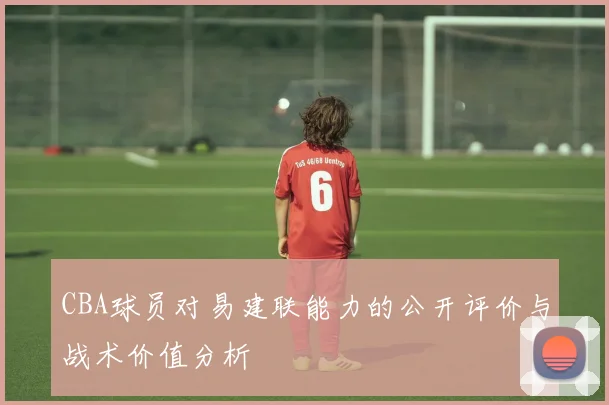 CBA球员对易建联能力的公开评价与战术价值分析