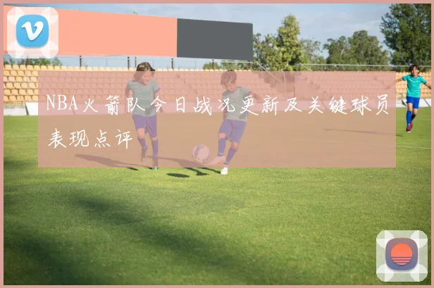 NBA火箭队今日战况更新及关键球员表现点评