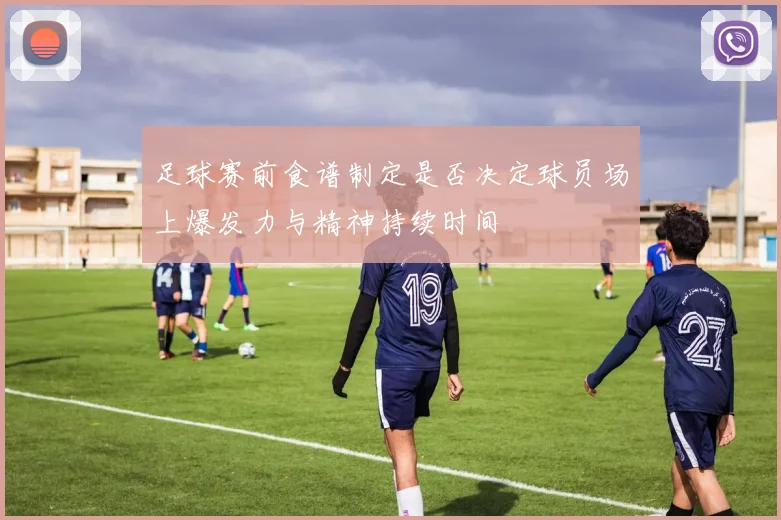 足球赛前食谱制定是否决定球员场上爆发力与精神持续时间